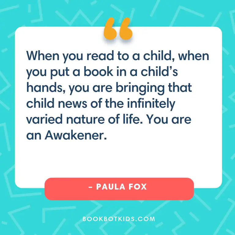 When you read to a child, when you put a book in a child&rsquo;s hands, you are bringing that child news of the infinitely varied nature of life. You are an Awakener. – Paula Fox