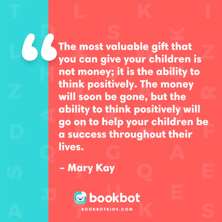 The most valuable gift that you can give your children is not money; it is the ability to think positively. The money will soon be gone, but the ability to think positively will go on to help your children be a success throughout their lives. – Mary Kay