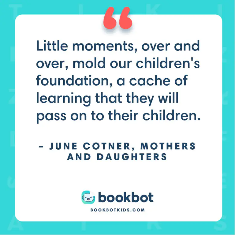 Little moments, over and over, mold our children&rsquo;s foundation, a cache of learning that they will pass on to their children. – June Cotner, Mothers and Daughters