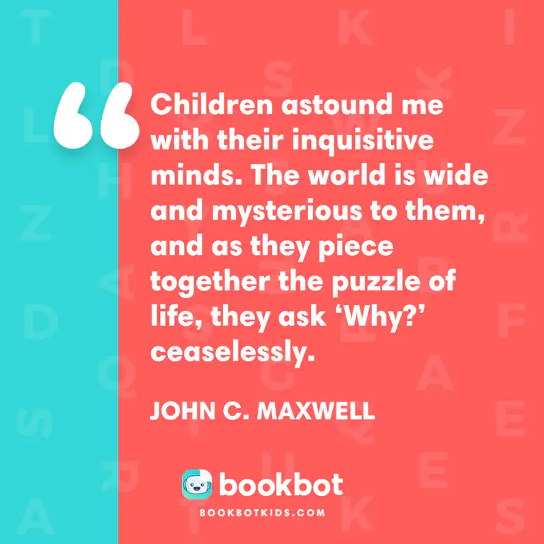Children astound me with their inquisitive minds. The world is wide and mysterious to them, and as they piece together the puzzle of life, they ask &lsquo;Why?&rsquo; ceaselessly. – John C. Maxwell