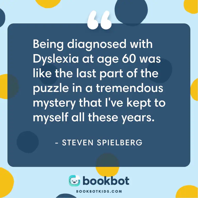 Being diagnosed with Dyslexia at age 60 was like the last puzzle part in a tremendous mystery that I&rsquo;ve kept to myself all these years. – Steven Spielberg